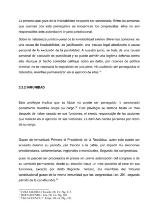 La persona que goza de la inviolabilidad no puede ser sancionada. Entre las personas
que cuentan con esta prerrogativa se encuentran los congresistas: ellos no son
responsables ante autoridad ni órgano jurisdiccional.
Sobre la naturaleza jurídico-penal de la inviolabilidad existen diferentes opiniones: es
una causa de inculpabilidad, de justificación, una excusa legal absolutoria o causa
personal de la exclusión de la punibilidad. A nuestro juicio, se trata de una causal
personal de exclusión de punibilidad y se puede admitir una legítima defensa contra
ella. Aunque el hecho cometido califique como un delito, por razones de política
criminal, no es necesaria la imposición de una pena. No pudiendo ser perseguidos ni
detenidos, mientras permanezcan en el ejercicio de ellos.31
3.3.2 INMUNIDAD
Este privilegio implica que su titular no puede ser perseguido ni sancionado
penalmente mientras ocupa su cargo.32
Este privilegio se termina hasta un mes
después de haber cesado en sus funciones, ni siendo responsable de las acciones
que realizan en el ejercicio de sus funciones. La disfrutan ciertas personas por razón
de su cargo.
Gozan de inmunidad: Primero el Presidente de la República, quien solo puede ser
acusado durante su periodo, por traición a la patria, por impedir las elecciones
presidenciales, parlamentarias, regionales o municipales. Segundo, los congresistas,
pues no pueden ser procesados ni presos sin previa autorización del congreso o de
su comisión permanente, desde su elección hasta un mes posterior al cese en sus
funciones, excepto por delito flagrante. Tercero, los miembros del Tribunal
constitucional gozan de la misma inmunidad que los congresistas (art. 201, segundo
párrafo de la constitución).33
31
CUBA SALERMO, Ricardo. Ob. Cit. Pág. 112.
32
HURTADO POZO, José. Ob. Cit. Pág. 308
33
VILLAVICENCIO T. Felipe. Ob. cit. Pág., 217.
 