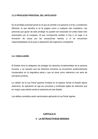 3.3.3 PRIVILEGIO PROCESAL DEL ANTEJUICIO
Es el privilegio procesal penal en el que se somete a la persona a la ley o jurisdicción
diferente, la que decidirá si se le juzgara como a cualquier otro ciudadano. Las
personas que gozan de este privilegio no pueden ser enjuiciado sin antes haber sido
autorizados por el congreso. Al que corresponde señalar si hay o no lugar a la
formación de causa por las acusaciones hechas, y si se encuentran
responsabilidades se le pone a disposición del organismo competente.
3.4. CONCLUSIÓN
El Estado tiene la obligación de proteger los derechos fundamentales de la persona
humana, y se requiere que los derechos humanos se encuentren sustancialmente
incorporados en la dogmática penal y que se tome como referencia una serie de
principios jurídicos.
La validez de la Ley Penal aparece limitada en el espacio donde el Estado ejerce
soberanía. Su aplicación se rige por principios y contempla reglas de extensión que
en ningún caso atenta contra la soberanía de otro Estado.
Los delitos cometidos serán sancionados aplicando la Ley Penal vigente.
CAPÍTULO IV
4. LA RETROACTIVIDAD BENIGNA
 