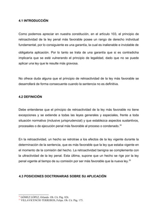 4.1 INTRODUCCIÓN
Como podemos apreciar en nuestra constitución, en el artículo 103, el principio de
retroactividad de la ley penal más favorable posee un rango de derecho individual
fundamental, por lo consiguiente es una garantía, la cual es inalienable e inviolable de
obligatoria aplicación. Por lo tanto se trata de una garantía que si es contradicha
implicaría que se esté vulnerando el principio de legalidad, dado que no se puede
aplicar una ley que le resulte más gravosa.
No ofrece duda alguna que el principio de retroactividad de la ley más favorable se
desarrollará de forma consecuente cuando la sentencia no es definitiva.
4.2 DEFINICIÓN
Debe entenderse que el principio de retroactividad de la ley más favorable no tiene
excepciones y se extiende a todas las leyes generales y especiales, frente a toda
situación normativa (inclusive jurisprudencial) y que establezca aspectos sustantivos,
procesales o de ejecución penal más favorable al proceso o condenado.34
En la retroactividad, un hecho se retrotrae a los efectos de la ley vigente durante la
determinación de la sentencia, que es más favorable que la ley que estaba vigente en
el momento de la comisión del hecho. La retroactividad benigna se complementa con
la ultractividad de la ley penal. Esta última, supone que un hecho se rige por la ley
penal vigente al tiempo de su comisión por ser más favorable que la nueva ley.35
4.3 POSICIONES DOCTRINARIAS SOBRE SU APLICACIÓN
34
GÓMEZ LÓPEZ, Orlando. Ob. Cit. Pág. 826.
35
VILLAVICENCIO TERREROS, Felipe. Ob. Cit. Pág. 175.
 