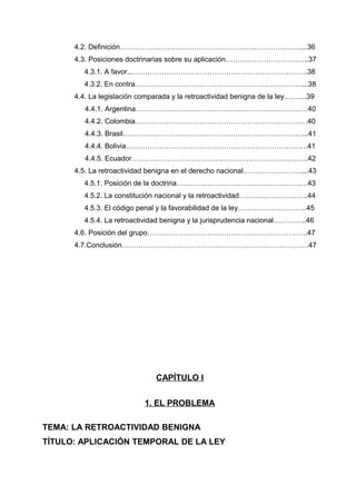4.2. Definición…………………………………………………………………....36
4.3. Posiciones doctrinarias sobre su aplicación……………………………..37
4.3.1. A favor...……………………………………………………………….38
4.3.2. En contra……………………………………………………………....38
4.4. La legislación comparada y la retroactividad benigna de la ley.……...39
4.4.1. Argentina………………………………………………………………40
4.4.2. Colombia………………………………………………………………40
4.4.3. Brasil…………………………………………………………………...41
4.4.4. Bolivia………………………………………………………………….41
4.4.5. Ecuador………………………………………………………………..42
4.5. La retroactividad benigna en el derecho nacional……………………....43
4.5.1. Posición de la doctrina……………………………………………….43
4.5.2. La constitución nacional y la retroactividad………………………..44
4.5.3. El código penal y la favorabilidad de la ley………………………..45
4.5.4. La retroactividad benigna y la jurisprudencia nacional…………..46
4.6. Posición del grupo………………………………………………………….47
4.7.Conclusión……………………………………………………………………47
CAPÍTULO I
1. EL PROBLEMA
TEMA: LA RETROACTIVIDAD BENIGNA
TÍTULO: APLICACIÓN TEMPORAL DE LA LEY
 