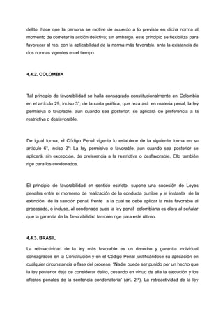 delito, hace que la persona se motive de acuerdo a lo previsto en dicha norma al
momento de cometer la acción delictiva; sin embargo, este principio se flexibiliza para
favorecer al reo, con la aplicabilidad de la norma más favorable, ante la existencia de
dos normas vigentes en el tiempo.
4.4.2. COLOMBIA
Tal principio de favorabilidad se halla consagrado constitucionalmente en Colombia
en el artículo 29, inciso 3°, de la carta política, que reza así: en materia penal, la ley
permisiva o favorable, aun cuando sea posterior, se aplicará de preferencia a la
restrictiva o desfavorable.
De igual forma, el Código Penal vigente lo establece de la siguiente forma en su
artículo 6°, inciso 2°: La ley permisiva o favorable, aun cuando sea posterior se
aplicará, sin excepción, de preferencia a la restrictiva o desfavorable. Ello también
rige para los condenados.
El principio de favorabilidad en sentido estricto, supone una sucesión de Leyes
penales entre el momento de realización de la conducta punible y el instante de la
extinción de la sanción penal, frente a la cual se debe aplicar la más favorable al
procesado, o incluso, al condenado pues la ley penal colombiana es clara al señalar
que la garantía de la favorabilidad también rige para este último.
4.4.3. BRASIL
La retroactividad de la ley más favorable es un derecho y garantía individual
consagrados en la Constitución y en el Código Penal justificándose su aplicación en
cualquier circunstancia o fase del proceso. “Nadie puede ser punido por un hecho que
la ley posterior deja de considerar delito, cesando en virtud de ella la ejecución y los
efectos penales de la sentencia condenatoria” (art. 2.º). La retroactividad de la ley
 