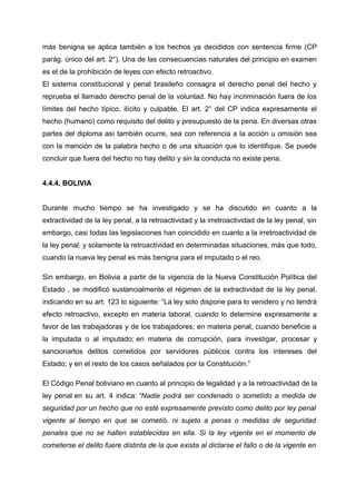 más benigna se aplica también a los hechos ya decididos con sentencia firme (CP
parág. único del art. 2°). Una de las consecuencias naturales del principio en examen
es el de la prohibición de leyes con efecto retroactivo.
El sistema constitucional y penal brasileño consagra el derecho penal del hecho y
reprueba el llamado derecho penal de la voluntad. No hay incriminación fuera de los
límites del hecho típico, ilícito y culpable. El art. 2° del CP indica expresamente el
hecho (humano) como requisito del delito y presupuesto de la pena. En diversas otras
partes del diploma así también ocurre, sea con referencia a la acción u omisión sea
con la mención de la palabra hecho o de una situación que lo identifique. Se puede
concluir que fuera del hecho no hay delito y sin la conducta no existe pena.
4.4.4. BOLIVIA
Durante mucho tiempo se ha investigado y se ha discutido en cuanto a la
extractividad de la ley penal, a la retroactividad y la irretroactividad de la ley penal, sin
embargo, casi todas las legislaciones han coincidido en cuanto a la irretroactividad de
la ley penal, y solamente la retroactividad en determinadas situaciones, más que todo,
cuando la nueva ley penal es más benigna para el imputado o el reo.
Sin embargo, en Bolivia a partir de la vigencia de la Nueva Constitución Política del
Estado , se modificó sustancialmente el régimen de la extractividad de la ley penal,
indicando en su art. 123 lo siguiente: “La ley solo dispone para lo venidero y no tendrá
efecto retroactivo, excepto en materia laboral, cuando lo determine expresamente a
favor de las trabajadoras y de los trabajadores; en materia penal, cuando beneficie a
la imputada o al imputado; en materia de corrupción, para investigar, procesar y
sancionarlos delitos cometidos por servidores públicos contra los intereses del
Estado; y en el resto de los casos señalados por la Constitución.”
El Código Penal boliviano en cuanto al principio de legalidad y a la retroactividad de la
ley penal en su art. 4 indica: “Nadie podrá ser condenado o sometido a medida de
seguridad por un hecho que no esté expresamente previsto como delito por ley penal
vigente al tiempo en que se cometió, ni sujeto a penas o medidas de seguridad
penales que no se hallen establecidas en ella. Si la ley vigente en el momento de
cometerse el delito fuere distinta de la que exista al dictarse el fallo o de la vigente en
 