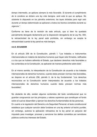 tiempo intermedio, se aplicara siempre la más favorable. Si durante el cumplimiento
de la condena se dictare una ley más benigna, será esta la que se aplique. No
obstante lo dispuesto en los párrafos anteriores, las leyes dictadas para regir solo
durante un tiempo determinado se aplicaran a todos los hechos cometidos durante su
vigencia.”.
Conforme se tiene de la revisión de este artículo, que si bien ha quedado
parcialmente derogado tácitamente por la disposición derogatoria de la Ley No. 004,
la retroactividad de la ley penal está prohibida, sin embargo se acepta la
retroactividad cuando la ley penal es más benigna.
4.4.5. ECUADOR
En el artículo 256 de la Constitución, párrafo I: “Los tratados e instrumentos
internacionales en materia de derechos humanos que hayan sido firmados, ratificados
o a los que se hubiera adherido el Estado, que declaren derechos más favorables a
los contenidos en la Constitución, se aplicarán de manera preferente sobre ésta”.
En el mismo sentido, la interpretación de la Constitución de acuerdo a los tratados
internacionales de derechos humanos, cuando éstos prevean normas más favorables,
se dispone en el artículo 256, párrafo II, de la ley fundamental: “Los derechos
reconocidos en la Constitución serán interpretados de acuerdo a los tratados
internacionales de derechos humanos cuando éstos prevean normas más
favorables”.
No obstante de ello, existen algunos contenidos del texto constitucional que no
guardan congruencia con los principios y valores supremos que constituyen el fondo
sobre el cual se desarrollan y ejercen los derechos fundamentales de las personas.
En cuanto a la regulación del Derecho a la Seguridad Personal, el texto constitucional
establece que cualquier sanción debe fundarse en una ley anterior al hecho punible;
sin embargo, autoriza la aplicación retroactiva de la ley penal en perjuicio del
imputado para investigar, procesar y sancionar los delitos cometidos por servidores
públicos contra los intereses del Estado.
 