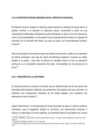 4.5 LA RETROACTIVIDAD BENIGNA EN EL DERECHO NACIONAL
El Sistema Penal lo integran el derecho penal material, el derecho procesal penal, la
política criminal y el derecho en ejecución penal, únicamente a partir de una
interpretación sistemática integradora puede abordarse un tema, de suma relevancia,
como lo es la posibilidad o no de aplicar la ley procesal penal a hechos no vigentes al
momento de la comisión del delito, es pues sin duda una funcionalización político-
criminal.37
Para los preceptos del Derecho penal del Estado de Derecho, existe una prohibición
de efecto retroactivo, que rige de modo incondicional respecto a quienes se hallen
sujetos a su poder, y que solo se atenúa en aquellos casos en que su aplicación
conduzca a un inequitativo gravamen del autor, incompatible con la esencia de la
pena.38
4.5.1. POSICIÓN DE LA DOCTRINA
La doctrina penal es unánime al señalar que la determinación de la ley penal más
favorable debe hacerse mediante una perspectiva del análisis del caso concreto, no
mediante una comparación abstracta de los textos legales, sino mediante una
referencia al caso concreto.39
Según Villavicencio la retroactividad de la ley favorable se basa en criterios políticos
criminales, pues el legislador decide no sancionar una determinada conducta o
reducir su intensidad. En otras palabras, es preferible aplicar al inculpado las nuevas
37
PEÑA CABRERA, Alonso Raúl. Derecho penal-Parte General. 2º Edición. Edit. RODHAS. Lima-Perú. 2007.
Pág. 95.
38
HUGO VIZCARDO, Silfredo. Ob. Cit. Pág. 303.
39
GARCÍA CAVERO, Percy. Lecciones de Derecho penal. Parte General. Edit. Grijley. Lima-Perú. 2008. Pág.
168.
 