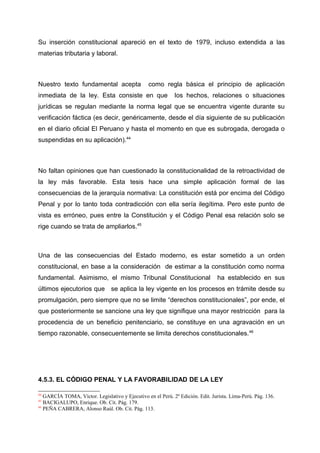 Su inserción constitucional apareció en el texto de 1979, incluso extendida a las
materias tributaria y laboral.
Nuestro texto fundamental acepta como regla básica el principio de aplicación
inmediata de la ley. Esta consiste en que los hechos, relaciones o situaciones
jurídicas se regulan mediante la norma legal que se encuentra vigente durante su
verificación fáctica (es decir, genéricamente, desde el día siguiente de su publicación
en el diario oficial El Peruano y hasta el momento en que es subrogada, derogada o
suspendidas en su aplicación).44
No faltan opiniones que han cuestionado la constitucionalidad de la retroactividad de
la ley más favorable. Esta tesis hace una simple aplicación formal de las
consecuencias de la jerarquía normativa: La constitución está por encima del Código
Penal y por lo tanto toda contradicción con ella sería ilegítima. Pero este punto de
vista es erróneo, pues entre la Constitución y el Código Penal esa relación solo se
rige cuando se trata de ampliarlos.45
Una de las consecuencias del Estado moderno, es estar sometido a un orden
constitucional, en base a la consideración de estimar a la constitución como norma
fundamental. Asimismo, el mismo Tribunal Constitucional ha establecido en sus
últimos ejecutorios que se aplica la ley vigente en los procesos en trámite desde su
promulgación, pero siempre que no se limite “derechos constitucionales”, por ende, el
que posteriormente se sancione una ley que signifique una mayor restricción para la
procedencia de un beneficio penitenciario, se constituye en una agravación en un
tiempo razonable, consecuentemente se limita derechos constitucionales.46
4.5.3. EL CÓDIGO PENAL Y LA FAVORABILIDAD DE LA LEY
44
GARCÍA TOMA, Víctor. Legislativo y Ejecutivo en el Perú. 2º Edición. Edit. Jurista. Lima-Perú. Pág. 136.
45
BACIGALUPO, Enrique. Ob. Cit. Pág. 179.
46
PEÑA CABRERA, Alonso Raúl. Ob. Cit. Pág. 113.
 