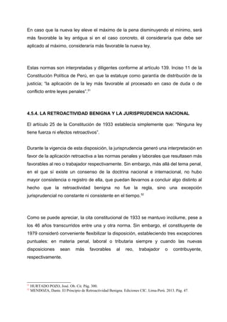 En caso que la nueva ley eleve el máximo de la pena disminuyendo el mínimo, será
más favorable la ley antigua si en el caso concreto, él consideraría que debe ser
aplicado al máximo, consideraría más favorable la nueva ley.
Estas normas son interpretadas y diligentes conforme al artículo 139. Inciso 11 de la
Constitución Política de Perú, en que la estatuye como garantía de distribución de la
justicia; “la aplicación de la ley más favorable al procesado en caso de duda o de
conflicto entre leyes penales”.51
4.5.4. LA RETROACTIVIDAD BENIGNA Y LA JURISPRUDENCIA NACIONAL
El artículo 25 de la Constitución de 1933 establecía simplemente que: “Ninguna ley
tiene fuerza ni efectos retroactivos”.
Durante la vigencia de esta disposición, la jurisprudencia generó una interpretación en
favor de la aplicación retroactiva a las normas penales y laborales que resultasen más
favorables al reo o trabajador respectivamente. Sin embargo, más allá del tema penal,
en el que sí existe un consenso de la doctrina nacional e internacional, no hubo
mayor consistencia o registro de ella, que puedan llevarnos a concluir algo distinto al
hecho que la retroactividad benigna no fue la regla, sino una excepción
jurisprudencial no constante ni consistente en el tiempo.52
Como se puede apreciar, la cita constitucional de 1933 se mantuvo incólume, pese a
los 46 años transcurridos entre una y otra norma. Sin embargo, el constituyente de
1979 consideró conveniente flexibilizar la disposición, estableciendo tres excepciones
puntuales: en materia penal, laboral o tributaria siempre y cuando las nuevas
disposiciones sean más favorables al reo, trabajador o contribuyente,
respectivamente.
51
HURTADO POZO, José. Ob. Cit. Pág. 300.
52
MENDOZA, Dante. El Principio de Retroactividad Benigna. Ediciones CIC. Lima-Perú. 2013. Pág. 47.
 