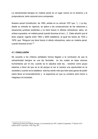 La retroactividad benigna en materia penal es un lugar común en la doctrina y la
jurisprudencia, tanto nacional como comparada.
Nuestra actual Constitución, de 1993, señala en su artículo 103º que: “(…) La ley,
desde su entrada en vigencia, se aplica a las consecuencias de las relaciones y
situaciones jurídicas existentes y no tiene fuerza ni efectos retroactivos; salvo, en
ambos supuestos, en materia penal cuando favorece al reo (...)”. Cabe advertir que el
texto original, vigente entre 1993 y 2004 establecía, al igual los textos de 1933 y
1979, que: “Ninguna Ley tiene fuerza ni efecto retroactivos, salvo en materia penal,
cuando favorece al reo”.53
4.7. CONCLUSIÓN
De acuerdo a los criterios señalados hemos llegado a la conclusión de que la
retroactividad benigna es una ley favorable en las cuales se basa razones
humanitarias par el reo, cuando se le adjudica esta ley , nosotros como grupo
estamos a favor de que se le dé porque el reo si merece una oportunidad en la
sociedad y cuando se le establece esta ley siente más que todo esas ganas de poder
sobre llevar el encarcelamiento y la esperanza en que su condena será menor e
integrase a la sociedad .
53
BERNALES BALLESTEROS, Enrique. La Constitución de 1993. Análisis Comparado. 5º Edición. ICS –
Editora RAO. Lima-Perú. 1999. Pág. 495.
 