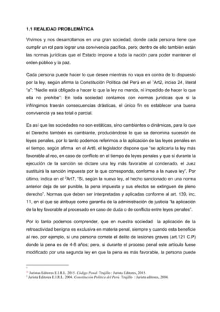 1.1 REALIDAD PROBLEMÁTICA
Vivimos y nos desarrollamos en una gran sociedad, donde cada persona tiene que
cumplir un rol para lograr una convivencia pacífica, pero; dentro de ello también están
las normas jurídicas que el Estado impone a toda la nación para poder mantener el
orden público y la paz.
Cada persona puede hacer lo que desee mientras no vaya en contra de lo dispuesto
por la ley, según afirma la Constitución Política del Perú en el 1
Art2, inciso 24, literal
“a”: “Nadie está obligado a hacer lo que la ley no manda, ni impedido de hacer lo que
ella no prohíbe”: En toda sociedad contamos con normas jurídicas que si la
infringimos traerán consecuencias drásticas, el único fin es establecer una buena
convivencia ya sea total o parcial.
Es así que las sociedades no son estáticas, sino cambiantes o dinámicas, para lo que
el Derecho también es cambiante, produciéndose lo que se denomina sucesión de
leyes penales, por lo tanto podemos referirnos a la aplicación de las leyes penales en
el tiempo, según afirma en el Art6, el legislador dispone que “se aplicaría la ley más
favorable al reo, en caso de conflicto en el tiempo de leyes penales y que si durante la
ejecución de la sanción se dictare una ley más favorable al condenado, el Juez
sustituirá la sanción impuesta por la que corresponda, conforme a la nueva ley”. Por
último, indica en el 2
Art7, “Si, según la nueva ley, el hecho sancionado en una norma
anterior deja de ser punible, la pena impuesta y sus efectos se extinguen de pleno
derecho”. Normas que deben ser interpretadas y aplicadas conforme al art. 139, inc.
11, en el que se atribuye como garantía de la administración de justicia “la aplicación
de la ley favorable al procesado en caso de duda o de conflicto entre leyes penales”.
Por lo tanto podemos comprender, que en nuestra sociedad la aplicación de la
retroactividad benigna es exclusiva en materia penal, siempre y cuando esta beneficie
al reo, por ejemplo, si una persona comete el delito de lesiones graves (art.121 C.P)
donde la pena es de 4-8 años; pero, si durante el proceso penal este artículo fuese
modificado por una segunda ley en que la pena es más favorable, la persona puede
1
21
Juristas Editores E.I.R.L. 2015. Código Penal. Trujillo : Jurista Editores, 2015.
2
Jurista Editores E.I.R.L. 2004. Constitución Política del Perú. Trujillo : Jurista editores, 2004.
 