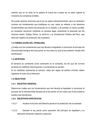 solicitar que en su caso se le aplique la nueva ley a pesar de no estar vigente al
momento de cometerse el delito.
Se puede apreciar entonces que la ley se aplica retroactivamente, pero es necesario
conocer los fundamentos que justifiquen su uso, estos se refieren a los derechos
fundamentales que tienen las personas en un Estado, y al cometer un hecho punible,
es necesario sancionar mediante un proceso legal, analizando lo expuesto por los
diversos textos: Código Penal, La doctrina y la Constitución Política del Perú, que
tiene por objetivo la protección del ciudadano.
1.2 FORMULACIÓN DEL PROBLEMA
¿Cuáles son los fundamentos que han llevado al legislador a reconocer el principio de
retroactividad benigna de la ley penal, en los casos en que la ley posterior resulta más
beneficiosa?
1.3 HIPÓTESIS
El derecho es cambiante como cambiante es la sociedad, de ahí que las normas
jurídicas se modifican disminuyendo o aumentando la sanción.
Si se modifican reduciendo la sanción, estas por reglas de política criminal, deben
regularse al autor de la infracción.
1.4 OBJETIVOS
1.4.1 OBJETIVO GENERAL
Determinar cuáles son los fundamentos que han llevado al legislador a reconocer el
principio de la retroactividad benigna de la ley penal, en los casos que la ley posterior
resulta más beneficiosa.
1.4.2 OBJETIVOS ESPECÍFICOS
1.4.2.1 Analizar la función del Derecho penal en la protección de la sociedad.
1.4.2.2 Estudiar la ley penal como expresión del principio de legalidad y su
aplicación temporal, espacial y personal.
 