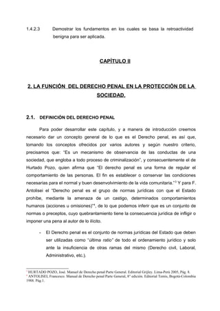 1.4.2.3 Demostrar los fundamentos en los cuales se basa la retroactividad
benigna para ser aplicada.
CAPÍTULO II
2. LA FUNCIÓN DEL DERECHO PENAL EN LA PROTECCIÓN DE LA
SOCIEDAD.
2.1. DEFINICIÓN DEL DERECHO PENAL
Para poder desarrollar este capítulo, y a manera de introducción creemos
necesario dar un concepto general de lo que es el Derecho penal, es así que,
tomando los conceptos ofrecidos por varios autores y según nuestro criterio,
precisamos que: “Es un mecanismo de observancia de las conductas de una
sociedad, que engloba a todo proceso de criminalización”, y consecuentemente el de
Hurtado Pozo, quien afirma que “El derecho penal es una forma de regular el
comportamiento de las personas. El fin es establecer o conservar las condiciones
necesarias para el normal y buen desenvolvimiento de la vida comunitaria.”3
Y para F.
Antolisei el “Derecho penal es el grupo de normas jurídicas con que el Estado
prohíbe, mediante la amenaza de un castigo, determinados comportamientos
humanos (acciones u omisiones)”4
, de lo que podemos inferir que es un conjunto de
normas o preceptos, cuyo quebrantamiento tiene la consecuencia jurídica de infligir o
imponer una pena al autor de lo ilícito.
- El Derecho penal es el conjunto de normas jurídicas del Estado que deben
ser utilizadas como “última ratio” de todo el ordenamiento jurídico y solo
ante la insuficiencia de otras ramas del mismo (Derecho civil, Laboral,
Administrativo, etc.).
3
HURTADO POZO, José. Manuel de Derecho penal Parte General. Editorial Grijley. Lima-Perú 2005, Pág. 8.
4
ANTOLISEI, Francesco. Manual de Derecho penal Parte General, 8° edición. Editorial Temis, Bogotá-Colombia
1988. Pág.1.
 