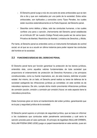 - El Derecho penal surge a raíz de una serie de actos antisociales que se dan
día a día y que son realizados por una parte de la sociedad. Estos actos
antisociales, son tipificados y conocidos como Tipos Penales, los cuales
están reunidos sistemáticamente en la Parte Especial, del Derecho penal.
- Describe como delitos y faltas, solo las conductas humanas, a las cuales
confiere una pena o sanción, (herramienta del Derecho penal establecida
en el Artículo 28° de nuestro Código Penal) esta puede ser de varios tipos:
Privativa de libertad, Restrictiva de libertad, Limitativa de Derechos, y Multa.
Por tanto, el Derecho penal es entendido como un instrumento formalizado de control
social, en el que se va a acudir en última instancia para poder reparar las conductas
del hombre en la sociedad.
2.2 FUNCIONES BÁSICAS DEL DERECHO PENAL
El Derecho penal tiene por función garantizar la protección de los bienes jurídicos,
entendido éste, como aquellos valores fundamentales de toda sociedad que
proporciona el ordenamiento de protección de Derechos Humanos y los principios
constitucionales, como su fuente inspiradora, así, de esta manera, delimitar al poder
estatal. Así mismo, de un lado, el Derecho penal realiza su tarea de defensa de la
sociedad castigando las infracciones jurídicas ya cometidas: en este sentido es de
naturaleza represiva. De otro, cumple dicha misión previniendo infracciones jurídicas
de comisión (acción, omisión u comisión por omisión) futura: en este aspecto tiene la
naturaleza preventiva.
Estas funciones giran en torno al mantenimiento del orden jurídico, garantizando que
es la paz y seguridad jurídica de la sociedad.
El Derecho penal supone un principio de seguridad jurídica, que se basa en informar
a los ciudadanos que conductas están penalmente sancionadas y cuál sería la
sanción prevista para el caso particular. El principio de legalidad (NULLUM CRIMEN,
NULLAM POENA SINE LEGE) juega un papel trascendental en este sentido, pues sin
 