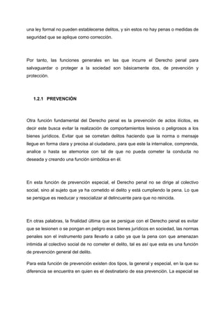 una ley formal no pueden establecerse delitos, y sin estos no hay penas o medidas de
seguridad que se aplique como corrección.
Por tanto, las funciones generales en las que incurre el Derecho penal para
salvaguardar o proteger a la sociedad son básicamente dos, de prevención y
protección.
1.2.1 PREVENCIÓN
Otra función fundamental del Derecho penal es la prevención de actos ilícitos, es
decir este busca evitar la realización de comportamientos lesivos o peligrosos a los
bienes jurídicos. Evitar que se cometan delitos haciendo que la norma o mensaje
llegue en forma clara y precisa al ciudadano, para que este la internalice, comprenda,
analice o hasta se atemorice con tal de que no pueda cometer la conducta no
deseada y creando una función simbólica en él.
En esta función de prevención especial, el Derecho penal no se dirige al colectivo
social, sino al sujeto que ya ha cometido el delito y está cumpliendo la pena. Lo que
se persigue es reeducar y resocializar al delincuente para que no reincida.
En otras palabras, la finalidad última que se persigue con el Derecho penal es evitar
que se lesionen o se pongan en peligro esos bienes jurídicos en sociedad, las normas
penales son el instrumento para llevarlo a cabo ya que la pena con que amenazan
intimida al colectivo social de no cometer el delito, tal es así que esta es una función
de prevención general del delito.
Para esta función de prevención existen dos tipos, la general y especial, en la que su
diferencia se encuentra en quien es el destinatario de esa prevención. La especial se
 