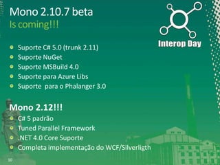 Mono 2.10.7 beta
Is coming!!!
Suporte C# 5.0 (trunk 2.11)
Suporte NuGet
Suporte MSBuild 4.0
Suporte para Azure Libs
Suporte para o Phalanger 3.0

Mono 2.12!!!
C# 5 padrão
Tuned Parallel Framework
.NET 4.0 Core Suporte
Completa implementação do WCF/Silverligth
10

 