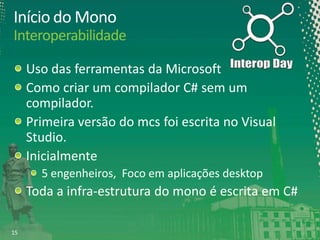 Início do Mono
Interoperabilidade
Uso das ferramentas da Microsoft
Como criar um compilador C# sem um
compilador.
Primeira versão do mcs foi escrita no Visual
Studio.
Inicialmente
5 engenheiros, Foco em aplicações desktop

Toda a infra-estrutura do mono é escrita em C#
15

 