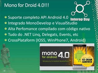 Mono for Droid 4.0!!!
Suporte completo API Android 4.0
Integrado MonoDevelop e VisualStudio
Alta Perfomance compilado com código nativo
Tudo do .NET Linq, Delegats, Events, etc
CrossPlataform (IOS5, WinPhone7, Android)

22

 