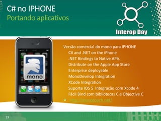 C# no IPHONE
Portando aplicativos

Versão comercial do mono para IPHONE
C# and .NET on the iPhone
.NET Bindings to Native APIs
Distribute on the Apple App Store
Enterprise deployable
MonoDevelop Integration
XCode Integration
Suporte IOS 5 Integração com Xcode 4
Fácil Bind com bibliotecas C e Objective C
http://monotouch.net/

23

 