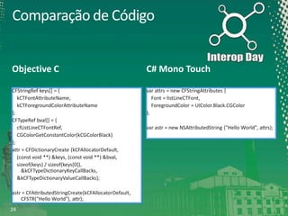 Comparação de Código

Objective C

C# Mono Touch

CFStringRef keys[] = {
kCTFontAttributeName,
kCTForegroundColorAttributeName
};
CFTypeRef bval[] = {
cfListLineCTFontRef,
CGColorGetConstantColor(kCGColorBlack)
};
attr = CFDictionaryCreate (kCFAllocatorDefault,
(const void **) &keys, (const void **) &bval,
sizeof(keys) / sizeof(keys[0]),
&kCFTypeDictionaryKeyCallBacks,
&kCFTypeDictionaryValueCallBacks);

var attrs = new CFStringAttributes {
Font = listLineCTFont,
ForegroundColor = UIColor.Black.CGColor
};

astr = CFAttributedStringCreate(kCFAllocatorDefault,
CFSTR("Hello World"), attr);
24

var astr = new NSAttributedString ("Hello World", attrs);

 