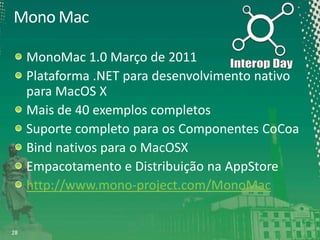 Mono Mac
MonoMac 1.0 Março de 2011
Plataforma .NET para desenvolvimento nativo
para MacOS X
Mais de 40 exemplos completos
Suporte completo para os Componentes CoCoa
Bind nativos para o MacOSX
Empacotamento e Distribuição na AppStore
http://www.mono-project.com/MonoMac

28

 