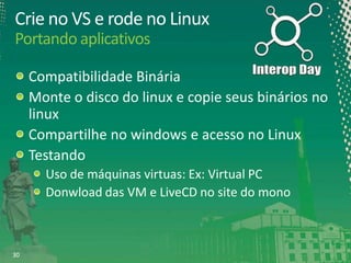 Crie no VS e rode no Linux
Portando aplicativos
Compatibilidade Binária
Monte o disco do linux e copie seus binários no
linux
Compartilhe no windows e acesso no Linux
Testando
Uso de máquinas virtuas: Ex: Virtual PC
Donwload das VM e LiveCD no site do mono

30

 