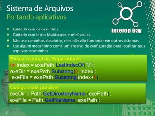 Sistema de Arquivos
Portando aplicativos
Cuidado com os caminhos
Cuidado com letras Maiúsculas e minúsculas
Não use caminhos absolutos, eles não vão funcionar em outros sistemas.
Use algum mecanismo como um arquivo de configuração para localizar seus
arquivos e caminhos

Busca manual de Separadores
int index = exePath.LastIndexOf("");
exeDir = exePath.Substring(0, index);
exeFile = exePath.Substring(index+1);
Código mais portável
exeDir = Path.GetDirectoryName (exePath);
exeFile = Path.GetFileName (exePath);
31

 