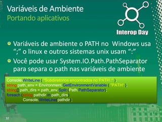 Variáveis de Ambiente
Portando aplicativos
Variáveis de ambiente o PATH no Windows usa
“;” o linux e outros sistemas unix usam “:”
Você pode usar System.IO.Path.PathSeparator
para separa o path nas variáveis de ambiente
Console.WriteLine ( "Subdiretorios encontrados no PATH :“ );
string path_env = Environment.GetEnvironmentVariable ( "PATH“ );
string[] path_dirs = path_env.Split (Path.PathSeparator);
foreach (string pathdir in path_dirs)
Console.WriteLine(pathdir);

32

 