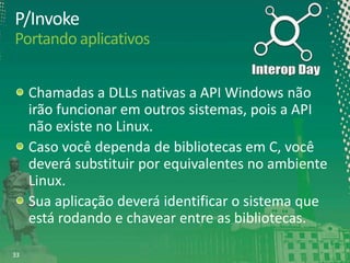 P/Invoke
Portando aplicativos
Chamadas a DLLs nativas a API Windows não
irão funcionar em outros sistemas, pois a API
não existe no Linux.
Caso você dependa de bibliotecas em C, você
deverá substituir por equivalentes no ambiente
Linux.
Sua aplicação deverá identificar o sistema que
está rodando e chavear entre as bibliotecas.
33

 