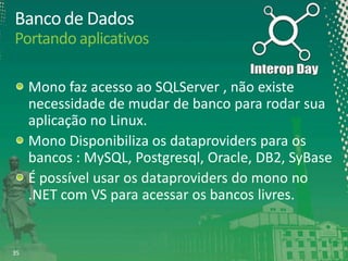 Banco de Dados
Portando aplicativos
Mono faz acesso ao SQLServer , não existe
necessidade de mudar de banco para rodar sua
aplicação no Linux.
Mono Disponibiliza os dataproviders para os
bancos : MySQL, Postgresql, Oracle, DB2, SyBase
É possível usar os dataproviders do mono no
.NET com VS para acessar os bancos livres.

35

 