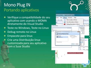 Mono Plug IN
Portando aplicativos
Verifique a compatibilidade do seu
aplicativo com usando o MOMA
diretamente do Visual Studio
Teste no Windows, Teste no Linux
Debug remoto no Linux
Empacote para linux
Crie uma Distribuição linux
customizada para seu aplicativo
com o Suse Studio

37

 