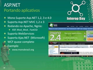 ASP.NET
Portando aplicativos
Mono Suporte Asp.NET 1,2, 3 e 4.0
Suporta Asp.NET MVC 1,2 e 3
Rodando no Apache, Ngnix:
XSP, Mod_Mod , FastCGI

Suporta WebServices
Suporta Ajax.NET (Microsoft)
WCF quase completo
Exemplo
www.monobrasil.org

38

 