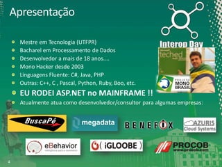 Apresentação
Mestre em Tecnologia (UTFPR)
Bacharel em Processamento de Dados
Desenvolvedor a mais de 18 anos....
Mono Hacker desde 2003
Linguagens Fluente: C#, Java, PHP
Outras: C++, C , Pascal, Python, Ruby, Boo, etc.

EU RODEI ASP.NET no MAINFRAME !!
Atualmente atua como desenvolvedor/consultor para algumas empresas:

4

 