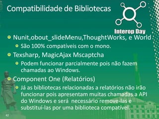 Compatibilidade de Bibliotecas
Nunit,obout_slideMenu,ThoughtWorks, e World
São 100% compatíveis com o mono.

Texsharp, MagicAjax Mscaptcha
Podem funcionar parcialmente pois não fazem
chamadas ao Windows.

Component One (Relatórios)
Já as bibliotecas relacionadas a relatórios não irão
funcionar pois apresentam muitas chamadas a API
do Windows e será necessário remove-las e
substituí-las por uma biblioteca compatível.
42

 