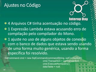 Ajustes no Código

4 Arquivos C# tinha acentuação no código.
1 Expressão Lambda estava acusando erro de
compilação pelo compilador do Mono.
1 ajuste no uso de alguns objetos de conexão
com o banco de dados que estava sendo usando
de uma forma muito genérica, usando a forma
específica foi resolvido.
SqlCommand cmd = new SqlCommand(commandString, sqlConnection);
cmd.Transaction = sqlTransaction;
cmd.ExecuteNonQuery();
dataTable = null;
44

 