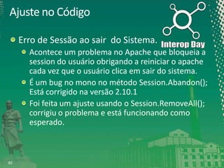 Ajuste no Código
Erro de Sessão ao sair do Sistema.
Acontece um problema no Apache que bloqueia a
session do usuário obrigando a reiniciar o apache
cada vez que o usuário clica em sair do sistema.
É um bug no mono no método Session.Abandon();
Está corrigido na versão 2.10.1
Foi feita um ajuste usando o Session.RemoveAll();
corrigiu o problema e está funcionando como
esperado.

45

 