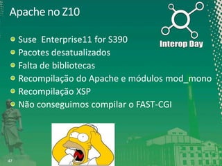 Apache no Z10
Suse Enterprise11 for S390
Pacotes desatualizados
Falta de bibliotecas
Recompilação do Apache e módulos mod_mono
Recompilação XSP
Não conseguimos compilar o FAST-CGI

47

 