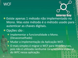 WCF
Existe apenas 1 método não implementado no
Mono. Mas este método é o método usado para
autenticar as chaves digitais.
Opções são :
Implementar a funcionalidade o Mono.
(Desaconselhado)
Mudar a implementação da Aplicação WCF.
O mais simples é migrar o WCF para WebServices,
pois não é utilizada nenhuma característica especial
do WFC nessa aplicação.
52

 