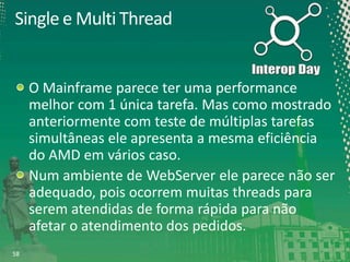 Single e Multi Thread

O Mainframe parece ter uma performance
melhor com 1 única tarefa. Mas como mostrado
anteriormente com teste de múltiplas tarefas
simultâneas ele apresenta a mesma eficiência
do AMD em vários caso.
Num ambiente de WebServer ele parece não ser
adequado, pois ocorrem muitas threads para
serem atendidas de forma rápida para não
afetar o atendimento dos pedidos.
58

 