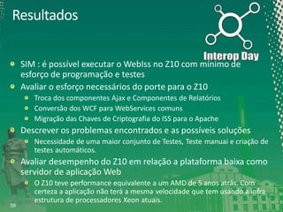 Resultados
SIM : é possível executar o WebIss no Z10 com mínimo de
esforço de programação e testes
Avaliar o esforço necessários do porte para o Z10
Troca dos componentes Ajax e Componentes de Relatórios
Conversão dos WCF para WebServices comuns
Migração das Chaves de Criptografia do ISS para o Apache

Descrever os problemas encontrados e as possíveis soluções
Necessidade de uma maior conjunto de Testes, Teste manuai e criação de
testes automáticos.

Avaliar desempenho do Z10 em relação a plataforma baixa como
servidor de aplicação Web

59

O Z10 teve performance equivalente a um AMD de 5 anos atrás. Com
certeza a aplicação não terá a mesma velocidade que tem usando a infra
estrutura de processadores Xeon atuais.

 
