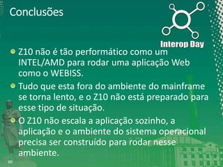Conclusões
Z10 não é tão performático como um
INTEL/AMD para rodar uma aplicação Web
como o WEBISS.
Tudo que esta fora do ambiente do mainframe
se torna lento, e o Z10 não está preparado para
esse tipo de situação.
O Z10 não escala a aplicação sozinho, a
aplicação e o ambiente do sistema operacional
precisa ser construído para rodar nesse
ambiente.
60

 