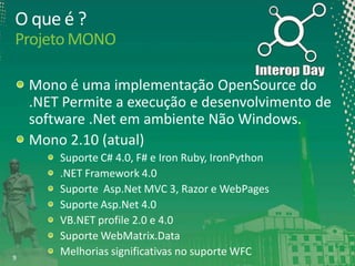 O que é ?
Projeto MONO
Mono é uma implementação OpenSource do
.NET Permite a execução e desenvolvimento de
software .Net em ambiente Não Windows.
Mono 2.10 (atual)

9

Suporte C# 4.0, F# e Iron Ruby, IronPython
.NET Framework 4.0
Suporte Asp.Net MVC 3, Razor e WebPages
Suporte Asp.Net 4.0
VB.NET profile 2.0 e 4.0
Suporte WebMatrix.Data
Melhorias significativas no suporte WFC

 