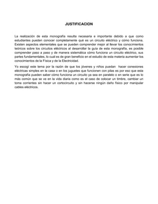 JUSTIFICACION


La realización de esta monografía resulta necesaria e importante debido a que como
estudiantes pueden conocer completamente qué es un circuito eléctrico y cómo funciona.
Existen aspectos elementales que se pueden comprender mejor al llevar los conocimientos
teóricos sobre los circuitos eléctricos al desarrollar la guía de esta monografía, es posible
comprender paso a paso y de manera sistemática cómo funciona un circuito eléctrico, sus
partes fundamentales, lo cual es de gran beneficio en el estudio de esta materia aumentar los
conocimientos de la Física y de la Electricidad.
Yo escogí este tema por la razón de que los jóvenes y niños puedan hacer conexiones
eléctricas simples en la casa o en los juguetes que funcionen con pilas es por eso que esta
monografía pueden saber cómo funciona un circuito ya sea en paralelo o en serie que es lo
más común que se ve en la vida diaria como es el caso de colocar un timbre, cambiar un
toma corrientes sin hacer un cortocircuito y sin hacerse ningún daño físico por manipular
cables eléctricos.
 