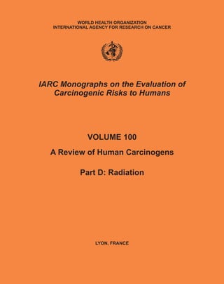 WORLD HEALTH ORGANIZATION
   INTERNATIONAL AGENCY FOR RESEARCH ON CANCER




IARC Monographs on the Evaluation of
   Carcinogenic Risks to Humans




               VOLUME 100
  A Review of Human Carcinogens

            Part D: Radiation




                  LYON, FRANCE
 