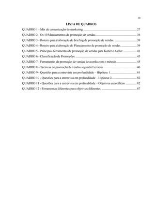 10

                                             LISTA DE QUADROS
QUADRO 1 - Mix de comunicação de marketing. ...................................................................... 27
QUADRO 2 - Os 10 Mandamentos da promoção de vendas....................................................... 36
QUADRO 3 - Roteiro para elaboração do briefing de promoção de vendas. ............................. 39
QUADRO 4 - Roteiro para elaboração do Planejamento de promoção de vendas. .................... 39
QUADRO 5 - Principais ferramentas de promoção de vendas para Kotler e Keller. ................. 41
QUADRO 6 - Classificação de Promoções. ................................................................................. 45
QUADRO 7 - Ferramentas de promoção de vendas de acordo com o método........................... 45
QUADRO 8 - Técnicas de promoção de vendas segundo Ferraciù............................................. 46
QUADRO 9 - Questões para a entrevista em profundidade – Hipótese 1................................... 81
QUADRO 10 - Questões para a entrevista em profundidade – Hipótese 2................................. 82
QUADRO 11 - Questões para a entrevista em profundidade – Objetivos específicos. .............. 82
QUADRO 12 - Ferramentas diferentes para objetivos diferentes. .............................................. 87
 