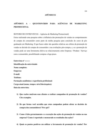 100

                                       APÊNDICES



APÊNDICE        A     –   QUESTIONÁRIO       PARA        AGÊNCIAS    DE    MARKETING
PROMOCIONAL


ROTEIRO DE ENTREVISTAS – Agências de Marketing Promocional)
Estou realizando uma pesquisa sobre a influência das promoções de vendas no comportamento
de compra do consumidor como parte da minha pesquisa para conclusão do curso de pós
graduação em Marketing. O que busco saber são questões relativas aos efeitos da promoção de
vendas na decisão de compra do consumidor e nas avaliações pós-compra, e, se a promoção de
vendas pode ser uma ferramenta efetiva no relacionamento entre Empresa / Produto / Serviço
com o consumidor, possibilitando compras a logo prazo.


Entrevista nº --------
Identificação do entrevistado
Nome completo:
Empresa:
E-mail:
Telefone:
Formação acadêmica e experiência profissional:
Cargo atual (nome, tempo e nível hierárquico):
Data da entrevista:


   1) Que razões motivam seus clientes a realizar campanhas de promoção de vendas?
       Cite exemplos.


   2) De que forma você acredita que estas campanhas podem afetar as decisões de
       compra dos consumidores? Por quê?


   3) Como é feito gerenciamento e a execução das ações de promoção de vendas na sua
       empresa? Como é reportado e mensurado os resultados das ações?


   4) Quais os pontos positivos em utilizar a ferramenta de promoção de vendas? Por
 