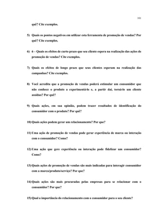 101

   quê? Cite exemplos.


5) Quais os pontos negativos em utilizar esta ferramenta de promoção de vendas? Por
   quê? Cite exemplos.


6) 6 – Quais os efeitos de curto prazo que seu cliente espera na realização das ações de
   promoção de vendas? Cite exemplos.


7) Quais os efeitos de longo prazo que seus clientes esperam na realização das
   campanhas? Cite exemplos.


8) Você acredita que a promoção de vendas poderá estimular um consumidor que
   não conhece o produto a experimentá-lo e, a partir daí, torná-lo um cliente
   assíduo? Por quê?


9) Quais ações, em sua opinião, podem trazer resultados de identificação do
   consumidor com o produto? Por quê?


10) Quais ações podem gerar um relacionamento? Por que?


11) Uma ação de promoção de vendas pode gerar experiência de marca ou interação
   com o consumidor? Como?


12) Uma ação que gere experiência ou interação pode fidelizar um consumidor?
   Como?


13) Quais ações de promoção de vendas são mais indicadas para interagir consumidor
   com a marca/produto/serviço? Por que?


14) Quais ações são mais procuradas pelas empresas para se relacionar com o
   consumidor? Por que?


15) Qual a importância do relacionamento com o consumidor para o seu cliente?
 