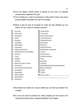 102

16) Você tem alguma restrição quanto ao desgaste de uma marca na realização
     constante destas campanhas? Por quê?
17) Você acredita que as ações de promoção de vendas podem reforçar uma marca
     perante o público consumidor? Por quê? Cite exemplos.


18) Quais os tipos de ações de promoção de vendas são mais utilizadas por seus
     clientes? Por que, e quais os resultados esperados?

   Concursos                             Peças de PDV
   Vale brindes                          Convenções
   Premiações                            Seminários/Simpósios
   Ofertas                               Workshops/Fóruns
   Descontos                             Congressos/Painéis
   Liquidações                           Copas/Jogos
   Remarcações                           Patrocínios
   Cuponagens                            Festivais/Gincanas
   Vendas condicionadas                  Desfiles/Ações cooperativas
   Gifts/Bandeds/In-or-on/Packages       Eventos
   Premiums                              Acontecimentos
   Trocas                                Jubileus efemérides
   Coleções                              Feiras
   Literatura                            Exposições
   Materiais de apoio a vendas           Incentivos
   Treinamento                           Rebates/Resgates/Sedenções/Restituições
   Gimmicks/Atrativos/Animações          Bônus bonificadores
   Amostragens                           Brindes
   Degustações                           Sorteios
   Demonstrações                         Outros | Quais?_____________________________
   Self liquidating                     __________________________________________
   Exibitécnica




19) Os prêmios têm relação com o tipo de público que seu cliente quer atingir? Cite
     exemplos.


20) O sucesso das ações de promoção de vendas realizadas por uma empresa está
     relacionado aos prêmios que a campanha distribuiu? Cite exemplos.
 