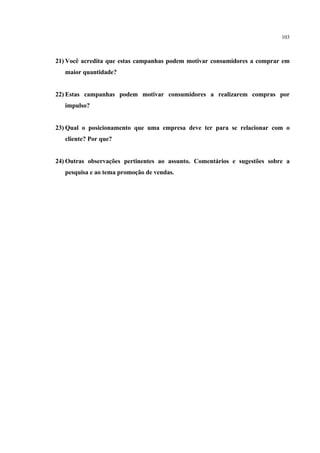 103



21) Você acredita que estas campanhas podem motivar consumidores a comprar em
   maior quantidade?


22) Estas campanhas podem motivar consumidores a realizarem compras por
   impulso?


23) Qual o posicionamento que uma empresa deve ter para se relacionar com o
   cliente? Por que?


24) Outras observações pertinentes ao assunto. Comentários e sugestões sobre a
   pesquisa e ao tema promoção de vendas.
 