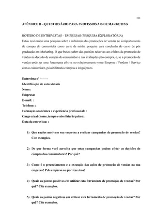 104

APÊNDICE B – QUESTIONÁRIO PARA PROFISSIONAIS DE MARKETING


ROTEIRO DE ENTREVISTAS – EMPRESAS (PESQUISA EXPLORATÓRIA)
Estou realizando uma pesquisa sobre a influência das promoções de vendas no comportamento
de compra do consumidor como parte da minha pesquisa para conclusão do curso de pós
graduação em Marketing. O que busco saber são questões relativas aos efeitos da promoção de
vendas na decisão de compra do consumidor e nas avaliações pós-compra, e, se a promoção de
vendas pode ser uma ferramenta efetiva no relacionamento entre Empresa / Produto / Serviço
com o consumidor, possibilitando compras a longo prazo.


Entrevista nº --------
Identificação do entrevistado
Nome:
Empresa:
E-mail: :
Telefone: :
Formação acadêmica e experiência profissional: :
Cargo atual (nome, tempo e nível hierárquico): :
Data da entrevista: :


   1) Que razões motivam sua empresa a realizar campanhas de promoção de vendas?
        Cite exemplos.


   2) De que forma você acredita que estas campanhas podem afetar as decisões de
        compra dos consumidores? Por quê?


   3) Como é o gerenciamento e a execução das ações de promoção de vendas na sua
        empresa? Pela empresa ou por terceiros?


   4) Quais os pontos positivos em utilizar esta ferramenta de promoção de vendas? Por
        quê? Cite exemplos.


   5) Quais os pontos negativos em utilizar esta ferramenta de promoção de vendas? Por
        quê? Cite exemplos.
 