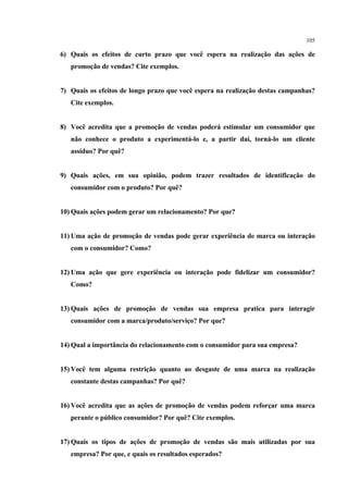 105

6) Quais os efeitos de curto prazo que você espera na realização das ações de
   promoção de vendas? Cite exemplos.


7) Quais os efeitos de longo prazo que você espera na realização destas campanhas?
   Cite exemplos.


8) Você acredita que a promoção de vendas poderá estimular um consumidor que
   não conhece o produto a experimentá-lo e, a partir daí, torná-lo um cliente
   assíduo? Por quê?


9) Quais ações, em sua opinião, podem trazer resultados de identificação do
   consumidor com o produto? Por quê?


10) Quais ações podem gerar um relacionamento? Por que?


11) Uma ação de promoção de vendas pode gerar experiência de marca ou interação
   com o consumidor? Como?


12) Uma ação que gere experiência ou interação pode fidelizar um consumidor?
   Como?


13) Quais ações de promoção de vendas sua empresa pratica para interagir
   consumidor com a marca/produto/serviço? Por que?


14) Qual a importância do relacionamento com o consumidor para sua empresa?


15) Você tem alguma restrição quanto ao desgaste de uma marca na realização
   constante destas campanhas? Por quê?


16) Você acredita que as ações de promoção de vendas podem reforçar uma marca
   perante o público consumidor? Por quê? Cite exemplos.


17) Quais os tipos de ações de promoção de vendas são mais utilizadas por sua
   empresa? Por que, e quais os resultados esperados?
 
