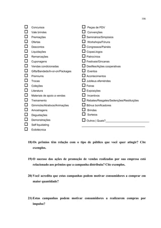 106


   Concursos                           Peças de PDV
   Vale brindes                        Convenções
   Premiações                          Seminários/Simpósios
   Ofertas                             Workshops/Fóruns
   Descontos                           Congressos/Painéis
   Liquidações                         Copas/Jogos
   Remarcações                         Patrocínios
   Cuponagens                          Festivais/Gincanas
   Vendas condicionadas                Desfiles/Ações cooperativas
   Gifts/Bandeds/In-or-on/Packages     Eventos
   Premiums                            Acontecimentos
   Trocas                              Jubileus efemérides
   Coleções                            Feiras
   Literatura                          Exposições
   Materiais de apoio a vendas         Incentivos
   Treinamento                         Rebates/Resgates/Sedenções/Restituições
   Gimmicks/Atrativos/Animações        Bônus bonificadores
   Amostragens                         Brindes
   Degustações                         Sorteios
   Demonstrações                       Outros | Quais?_____________________________
   Self liquidating                   __________________________________________
   Exibitécnica



18) Os prêmios têm relação com o tipo de público que você quer atingir? Cite
     exemplos.


19) O sucesso das ações de promoção de vendas realizadas por sua empresa está
     relacionado aos prêmios que a campanha distribuiu? Cite exemplos.


20) Você acredita que estas campanhas podem motivar consumidores a comprar em
     maior quantidade?




21) Estas campanhas podem motivar consumidores a realizarem compras por
     impulso?
 