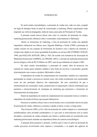 13

                                       INTRODUÇÃO




        No atual cenário mercadológico, a promoção de vendas tem, cada vez mais, ocupado
um lugar de destaque frente às ações de comunicação e marketing. Muitas organizações estão
migrando sua verba de propaganda, mídia de massa, para ações de Promoção de Vendas.
        O presente estudo buscou deixar mais claro os conceitos de promoção de vendas,
marketing promocional, influência sobre o consumidor, relacionamento e fidelização.
         Dentre as ferramentas de marketing, a área de promoção de vendas tem ganhado
importância substancial nos últimos anos. Segundo Blattberg e Neslin (1990) a promoção de
vendas consiste em um conjunto de ferramentas de incentivo com o objetivo de estimular a
compra mais rápida ou em maior quantidade de produtos ou serviços (BLATTBERG; NESLIN,
1990, apud KELLER; KOTLER, 2006, p. 583). De acordo com estimativas da Associação de
Marketing Promocional (AMPRO), em (PRADO, 2007), o mercado de marketing promocional
deveria atingira a cifra de R$ 23 bilhões em 2007, mais do que dobrando em relação a 2003.
        No atual cenário mercadológico, a promoção de vendas, além de promover um
aumento de vendas quase imediato, também é uma forma de envolver o consumidor, gerando
relacionamento com a marca e produto, fidelizando o cliente.
        A importância do estudo do comportamento de consumidor, também teve importante
participação no estudo e procurou-se mostrar como vêm sendo reconhecido com unanimidade
como um dos principais objetivos das organizações. Há uma consciência de que o
monitoramento do consumidor, tende a proporcionar às organizações valiosas informações que
permitem o desenvolvimento de estratégias de marketing que prometem o incremento de
relacionamentos de longo prazo.
        Diante da importância do estudo do comportamento do consumidor torna-se evidente a
importância do estudo de fatores que possam influenciá-la.
        Procurou-se também colocar como o envolvimento com o consumidor através de ações
de promoção de vendas, influencia a consumo e adoção a marca, a curto e a longo prazo.
         Para Ferracciù (2003, p.16) o fato da promoção de vendas integrar-se a comunicação
multidisciplinar como atividade coordenadora e é a que mais se inter-relaciona com as outras
atividades, a promoção de vendas extrapola seus limites e também pode ser reconhecida como
marketing promocional, tamanha sua importância dentro do contexto mercadológico.
        A proposta desta pesquisa é, portanto, verificar qual é como as ações de promoção de
vendas provocam envolvimento entre empresa e consumidor, e os papéis das agências de
 